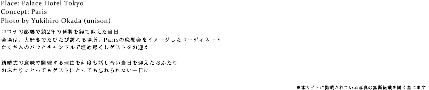 コロナの影響で約2年の延期を経て迎えた当日会場は、大好きでたびたび訪れる場所、Parisの晩餐会をイメージしたコーディネートたくさんのバラとキャンドルで埋め尽くしゲストをお迎え結婚式の意味や開催する理由を何度も話し合い当日を迎えたおふたりおふたりにとってもゲストにとっても忘れられない一日に