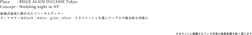 Place : BEIGE ALAIN DUCASSE Tokyo
Concept : Wedding night in NY
結婚式前夜に開かれたリハーサルディナー
テーマカラーはblack・white・gold・silver　スタイリッシュな流しテーブルで都会的な印象に