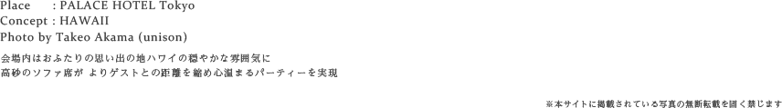 Place: PALACE HOTEL Tokyo    Concept : HAWAII    Photo by Takeo Akama (unison)会場内はおふたりの思い出の地ハワイの穏やかな雰囲気に   高砂のソファ席が よりゲストとの距離を縮め心温まるパーティーを実現