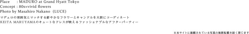 Place : MADURO at Grand Hyatt Tokyo
Concept : 80s×vivid flowers
Photo by Masahiro Nakano  (LUCE)
マデュロの大人な雰囲気に合わせた鮮やかなお花とキャンドルをコーディネートしたアフターパーティー
KEITA MARUYAMAのキュートなドレスが映えて