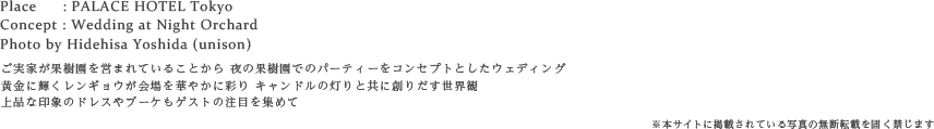 ご実家が果樹園を営まれていることから 夜の果樹園でのパーティーをコンセプトとしたウェディング
黄金に輝くレンギョウが会場を華やかに彩り キャンドルの灯りと共に創りだす世界観
上品な印象のドレスやブーケもゲストの注目を集めて