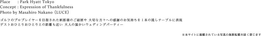 Place : Park Hyatt Tokyo
Concept : Expression of Thankfulness
Photo by Masahiro Nakano（LUCE）
ゴルフのプロプレイヤーを目指されたご経歴やおふたりから大切な方々への感謝のお気持ちを 1本の流しテーブルに表現
ゲストおひとりおひとりとの距離も近い 大人の温かいウェディングパーティー