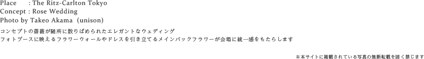 Place : The Ritz-Carlton Tokyo
Concept : Rose Wedding
Photo by Takeo Akama  (unison)
コンセプトの薔薇が随所に散りばめられた統一感のあるエレガントなウェディング
フォトブースに映えるフラワーウォールやドレスを引き立てるメインバックフラワーが会場を引き立てて