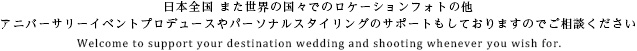 日本全国 また世界の国々でのロケーションフォトの他アニバーサリーイベントプロデュースやパーソナルスタイリングのサポートもしておりますのでご相談ください
    