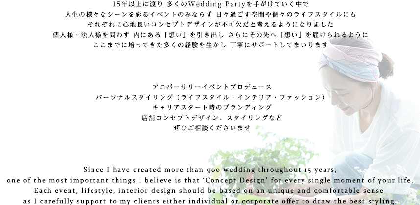 人生のあらゆるシーンをデザインする 15年以上に渡り 多くのWedding Partyを手がけていく中で
人生の様々なシーンを彩るイベントやパーティーにこそ コンセプトデザインが不可欠だと考えるようになりました
個人様・法人様を問わず それぞれの「想い」を引き出し さらにその先へ「想い」を届けられるように
プランナーとしての多くの経験を生かし 丁寧にサポートしてまいります