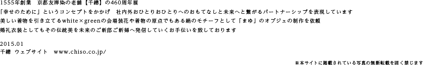 1555年創業　京都友禅染の老舗【千總】の460周年展
「幸せのために」というコンセプトをかかげ　社内外おひとりおひとりへのおもてなしと未来へと繋がるパートナーシップを表現しています
美しい着物を引き立てるwhite×greenの会場装花や着物の原点でもある絹のモチーフとして「まゆ」のオブジェの制作を依頼
婚礼衣装としてもその伝統美を未来のご新郎ご新婦へ発信していくお手伝いを致しております
