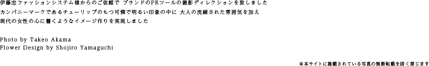 伊藤忠ファッションシステム様からのご依頼で ブランドのPRツールの撮影ディレクションを致しました  カンパニーマークであるチューリップのもつ可憐で明るい印象の中に 大人の洗練された雰囲気を加え  現代の女性の心に響くようなイメージ作りを実現しました