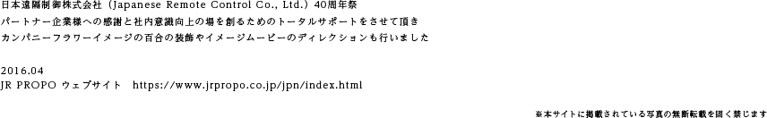 日本遠隔制御株式会社（Japanese Remote Control Co., Ltd.）40周年祭　パートナー企業様への感謝と社内意識向上の場を創るためのトータルサポートをさせて頂き　カンパニーフラワーイメージの百合の装飾やイメージムービーのディレクションも行いました